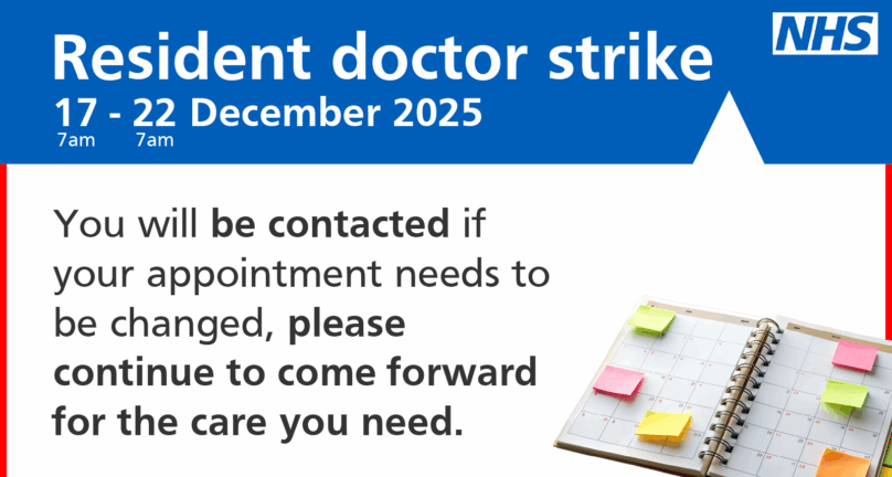 NHS logo Resident doctor strike 17 - 22 December 2025 You will be contacted if your appointment needs to be changed, please continue to come forward for the care you need. Image of a calendar.